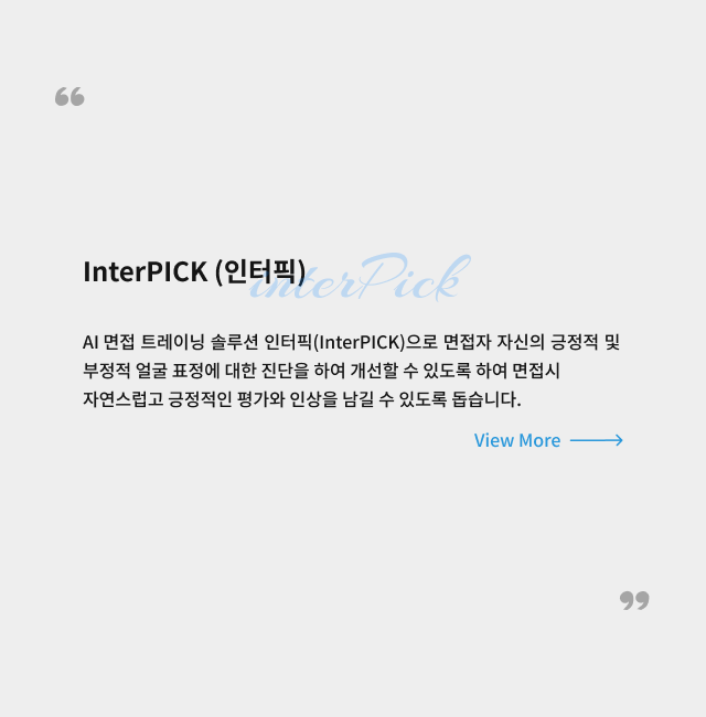 인터픽.AI 면접 트레이닝 솔루션 인터픽(InterPICK)으로 면접자 자신의 긍정적 및
                부정적 얼굴 표정에 대한 진단을 하여 개선할 수 있도록 하여 면접시 자연스럽고 긍정적인 평가와 인상을 남길 수 있도록 돕습니다.